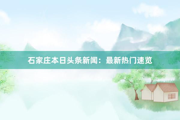 石家庄本日头条新闻：最新热门速览